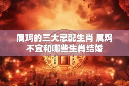 属鸡的三大忌配生肖 属鸡不宜和哪些生肖结婚 属鸡的三大忌配生肖 属鸡不宜和哪些生肖结婚