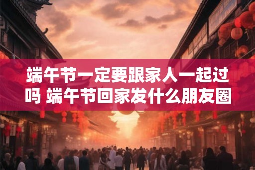 端午节一定要跟家人一起过吗 端午节回家发什么朋友圈