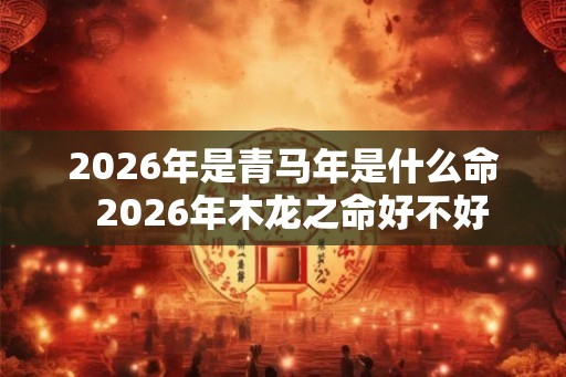 2026年是青马年是什么命  2026年木龙之命好不好