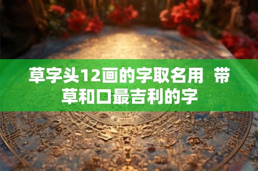 草字头12画的字取名用  带草和口最吉利的字