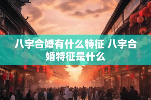 八字合婚有什么特征 八字合婚特征是什么