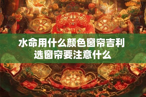 水命用什么颜色窗帘吉利 选窗帘要注意什么 水命用什么颜色窗帘吉利 选窗帘要注意什么