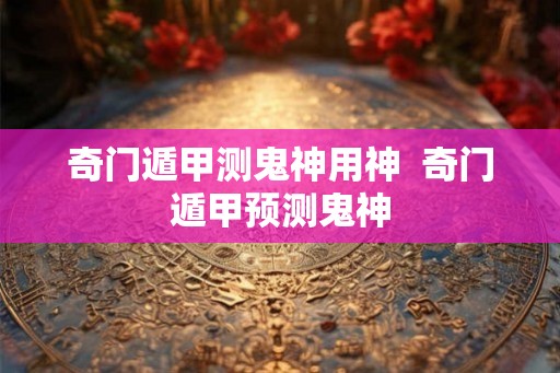 奇门遁甲测鬼神用神  奇门遁甲预测鬼神