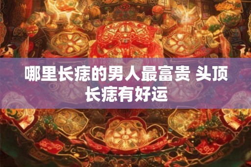哪里长痣的男人最富贵 头顶长痣有好运 哪里长痣的男人最富贵 头顶长痣有好运