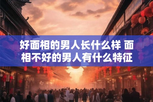 好面相的男人长什么样 面相不好的男人有什么特征 好面相的男人长什么样 面相不好的男人有什么特征