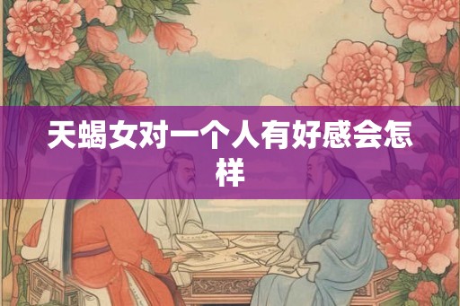 天蝎女对一个人有好感会怎样 天蝎女对一个人有好感会怎样