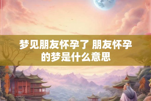 梦见朋友怀孕了 朋友怀孕的梦是什么意思