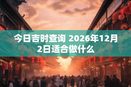 今日吉时查询 2026年12月2日适合做什么 今日吉时查询 2026年12月2日适合做什么
