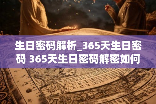 生日密码解析_365天生日密码 365天生日密码解密如何 生日密码解析_365天生日密码 365天生日密码解密如何
