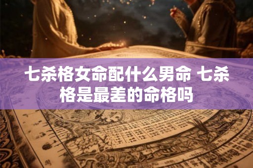 七杀格女命配什么男命 七杀格是最差的命格吗 七杀格女命配什么男命 七杀格是最差的命格吗