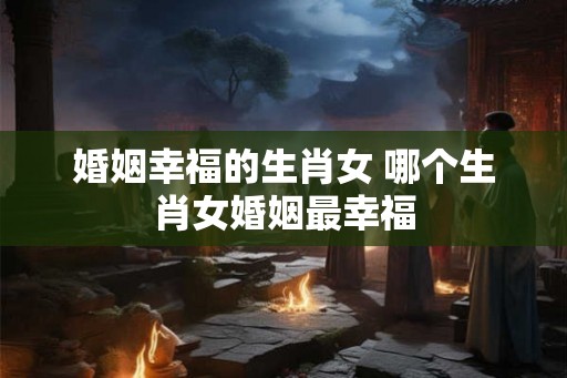 婚姻幸福的生肖女 哪个生肖女婚姻最幸福