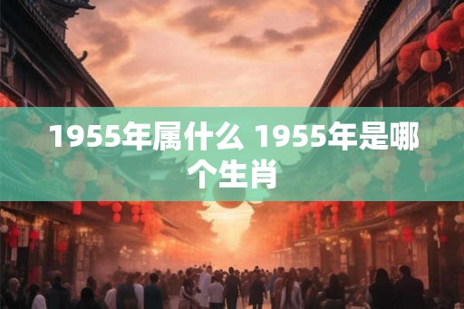 1955年属什么 1955年是哪个生肖