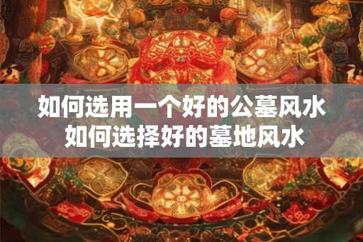 如何选用一个好的公墓风水 如何选择好的墓地风水 如何选用一个好的公墓风水 如何选择好的墓地风水