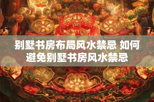 别墅书房布局风水禁忌 如何避免别墅书房风水禁忌