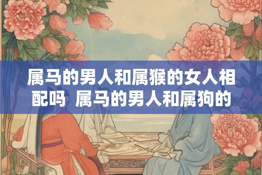 属马的男人和属猴的女人相配吗  属马的男人和属狗的女人相配吗