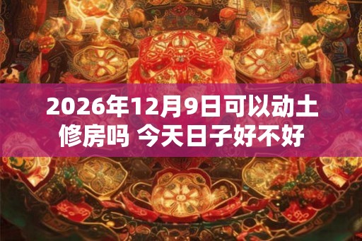 2026年12月9日可以动土修房吗 今天日子好不好
