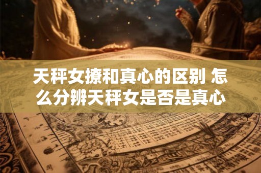 天秤女撩和真心的区别 怎么分辨天秤女是否是真心