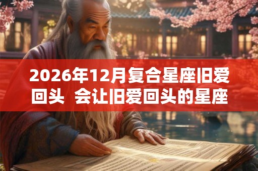 2026年12月复合星座旧爱回头  会让旧爱回头的星座女