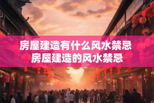房屋建造有什么风水禁忌 房屋建造的风水禁忌