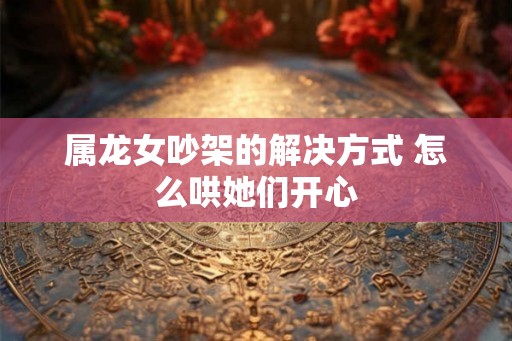 属龙女吵架的解决方式 怎么哄她们开心 属龙女吵架的解决方式 怎么哄她们开心