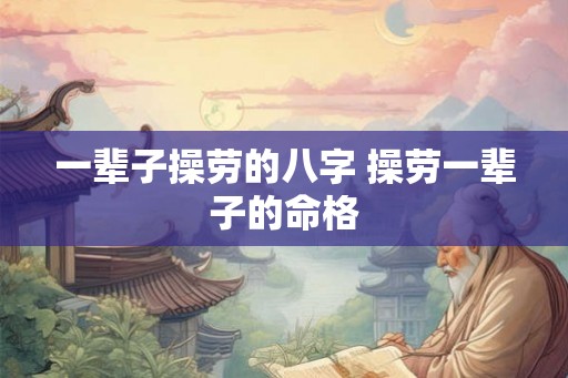 一辈子操劳的八字 操劳一辈子的命格 一辈子操劳的八字 操劳一辈子的命格