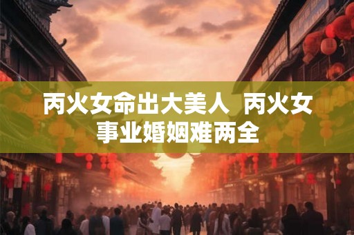 丙火女命出大美人 丙火女事业婚姻难两全 丙火女命出大美人 丙火女事业婚姻难两全