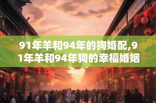 91年羊和94年的狗婚配,91年羊和94年狗的幸福婚姻