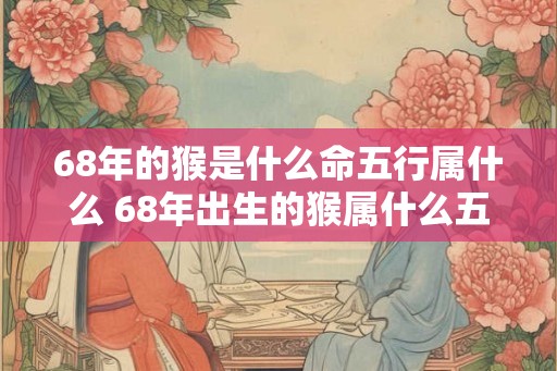 68年的猴是什么命五行属什么 68年出生的猴属什么五行 68年的猴是什么命五行属什么 68年出生的猴属什么五行