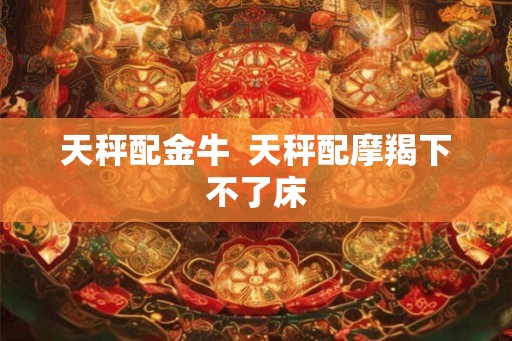 天秤配金牛  天秤配摩羯下不了床