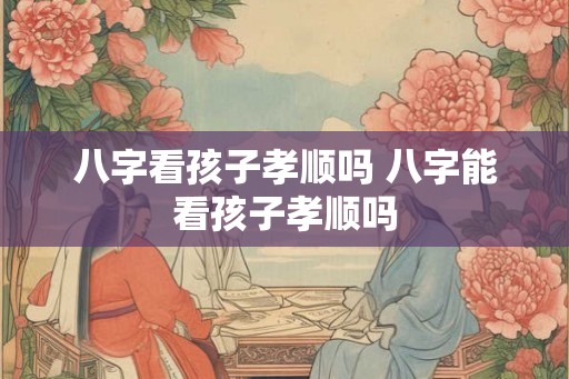 八字看孩子孝顺吗 八字能看孩子孝顺吗