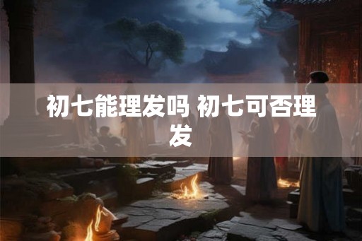 初七能理发吗 初七可否理发 初七能理发吗 初七可否理发