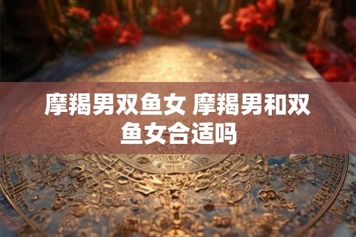 摩羯男双鱼女 摩羯男和双鱼女合适吗