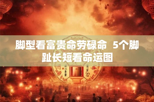 脚型看富贵命劳碌命  5个脚趾长短看命运图