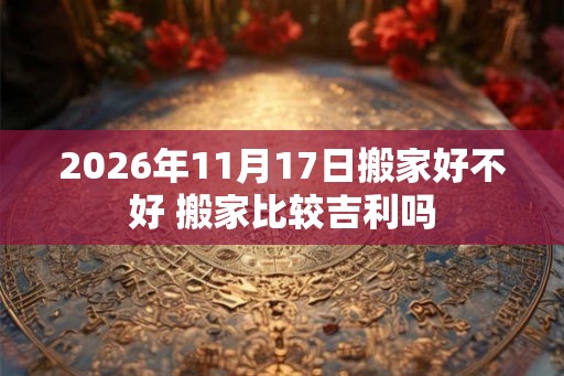 2026年11月17日搬家好不好 搬家比较吉利吗