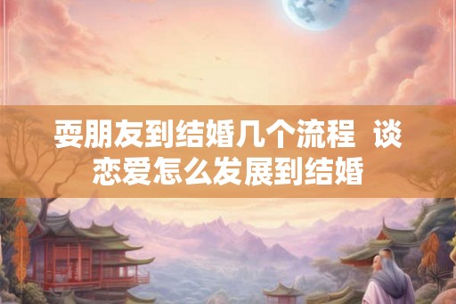 耍朋友到结婚几个流程 谈恋爱怎么发展到结婚 耍朋友到结婚几个流程 谈恋爱怎么发展到结婚