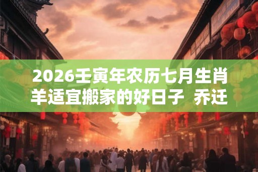 2026壬寅年农历七月生肖羊适宜搬家的好日子 乔迁有哪些讲究和禁忌 2026壬寅年农历七月生肖羊适宜搬家的好日子 乔迁有哪些讲究和禁忌