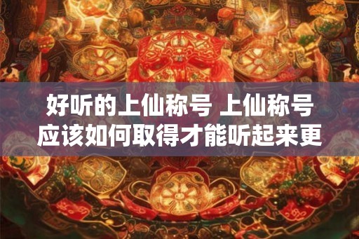好听的上仙称号 上仙称号应该如何取得才能听起来更好听 好听的上仙称号 上仙称号应该如何取得才能听起来更好听