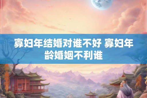 寡妇年结婚对谁不好 寡妇年龄婚姻不利谁