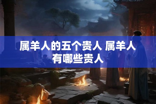属羊人的五个贵人 属羊人有哪些贵人 属羊人的五个贵人 属羊人有哪些贵人
