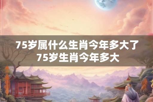 75岁属什么生肖今年多大了 75岁生肖今年多大