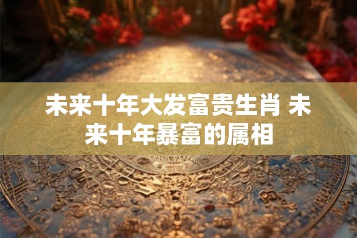 未来十年大发富贵生肖 未来十年暴富的属相