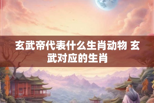玄武帝代表什么生肖动物 玄武对应的生肖