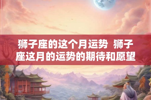 狮子座的这个月运势  狮子座这月的运势的期待和愿望