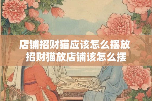 店铺招财猫应该怎么摆放 招财猫放店铺该怎么摆 店铺招财猫应该怎么摆放 招财猫放店铺该怎么摆