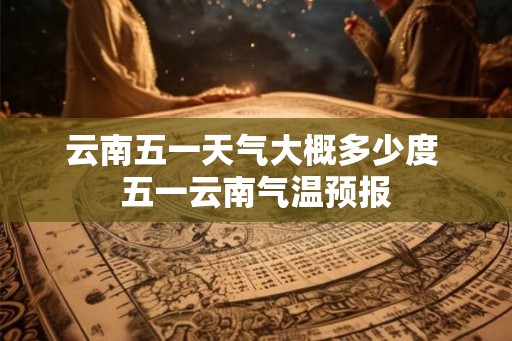 云南五一天气大概多少度 五一云南气温预报 云南五一天气大概多少度 五一云南气温预报