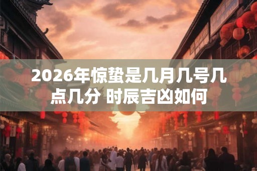 2026年惊蛰是几月几号几点几分 时辰吉凶如何