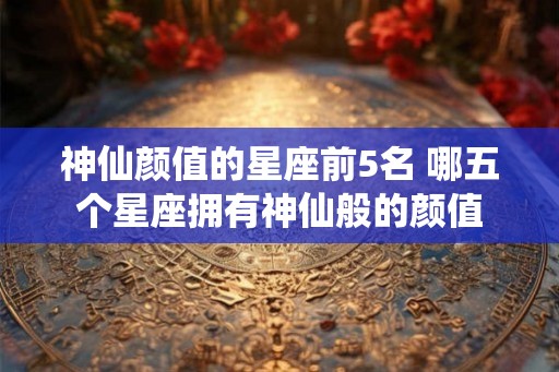 神仙颜值的星座前5名 哪五个星座拥有神仙般的颜值 神仙颜值的星座前5名 哪五个星座拥有神仙般的颜值