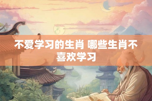 不爱学习的生肖 哪些生肖不喜欢学习