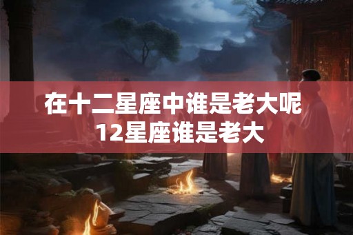 在十二星座中谁是老大呢  12星座谁是老大