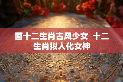 画十二生肖古风少女  十二生肖拟人化女神